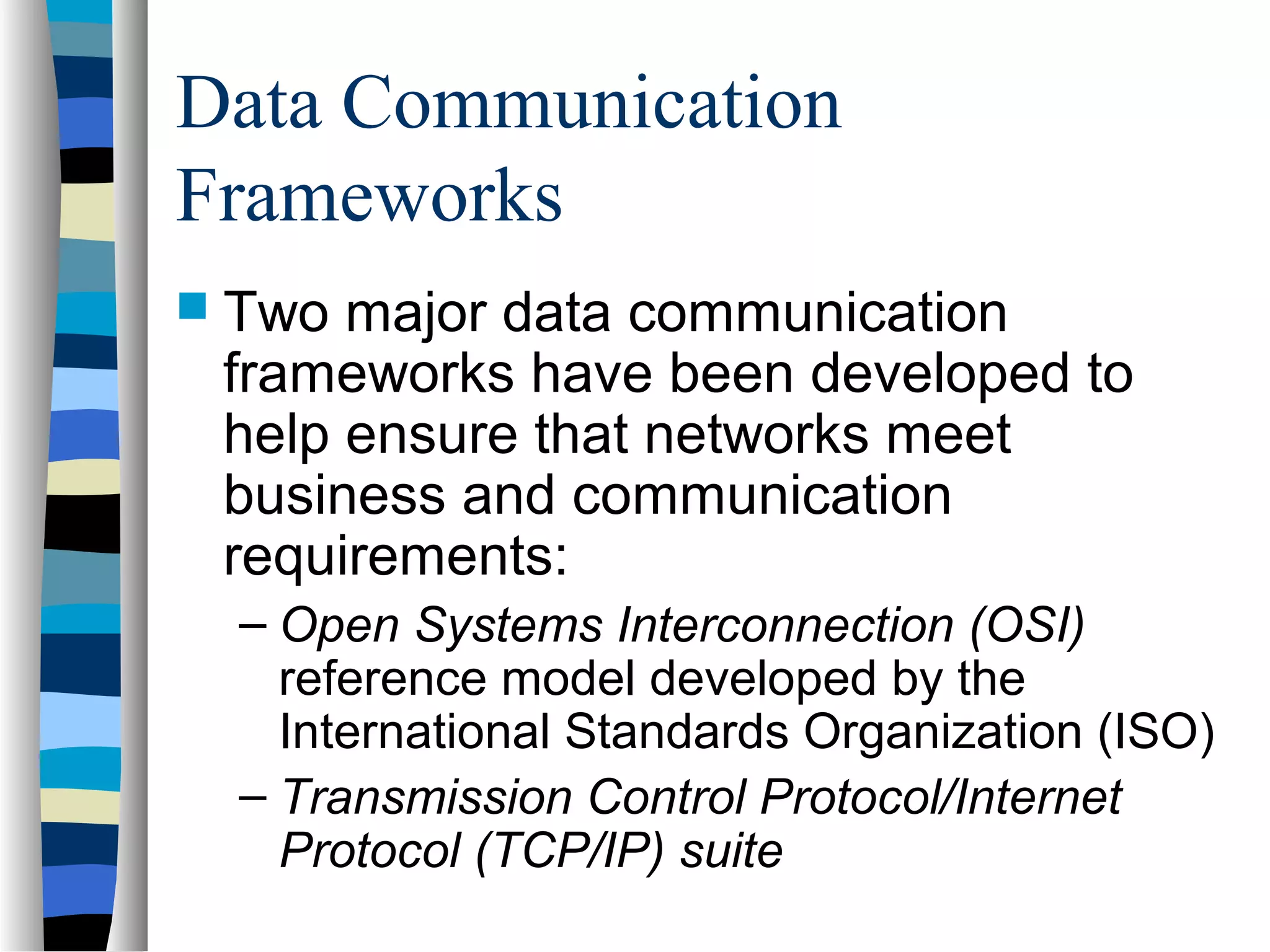 Data Communication
Frameworks
 Two major data communication
frameworks have been developed to
help ensure that networks meet
business and communication
requirements:
– Open Systems Interconnection (OSI)
reference model developed by the
International Standards Organization (ISO)
– Transmission Control Protocol/Internet
Protocol (TCP/IP) suite
 