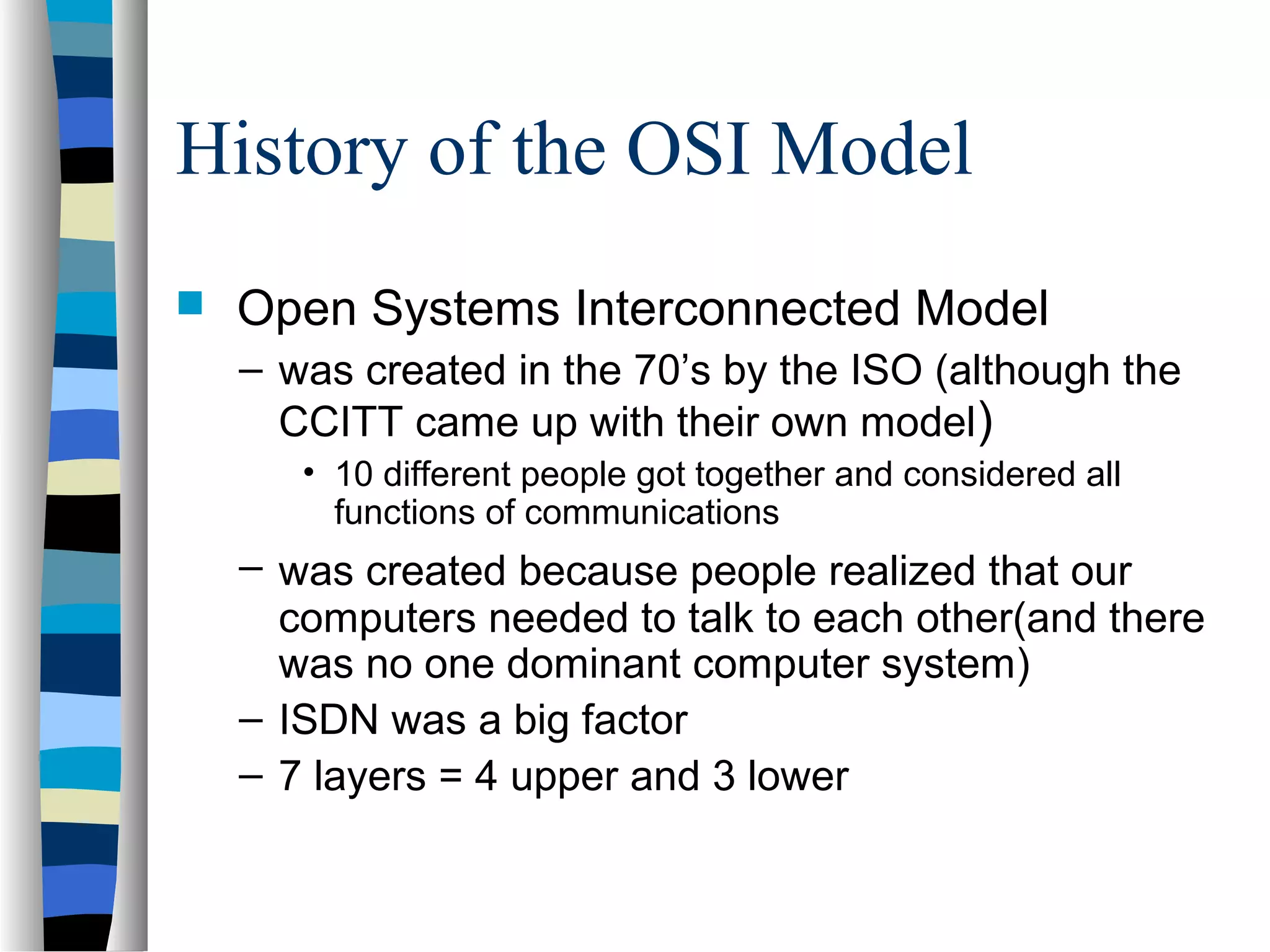 History of the OSI Model
 Open Systems Interconnected Model
– was created in the 70’s by the ISO (although the
CCITT came up with their own model)
• 10 different people got together and considered all
functions of communications
– was created because people realized that our
computers needed to talk to each other(and there
was no one dominant computer system)
– ISDN was a big factor
– 7 layers = 4 upper and 3 lower
 