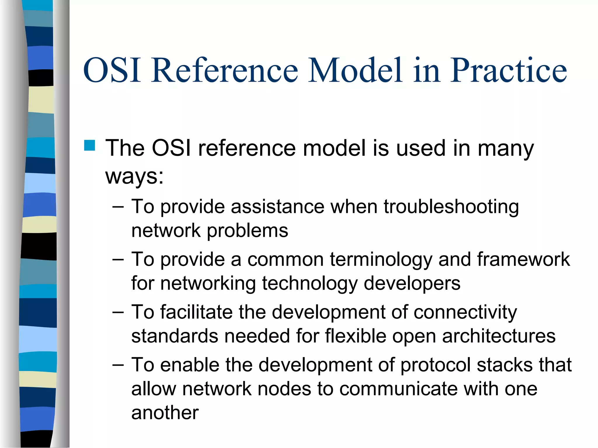 OSI Reference Model in Practice
 The OSI reference model is used in many
ways:
– To provide assistance when troubleshooting
network problems
– To provide a common terminology and framework
for networking technology developers
– To facilitate the development of connectivity
standards needed for flexible open architectures
– To enable the development of protocol stacks that
allow network nodes to communicate with one
another
 