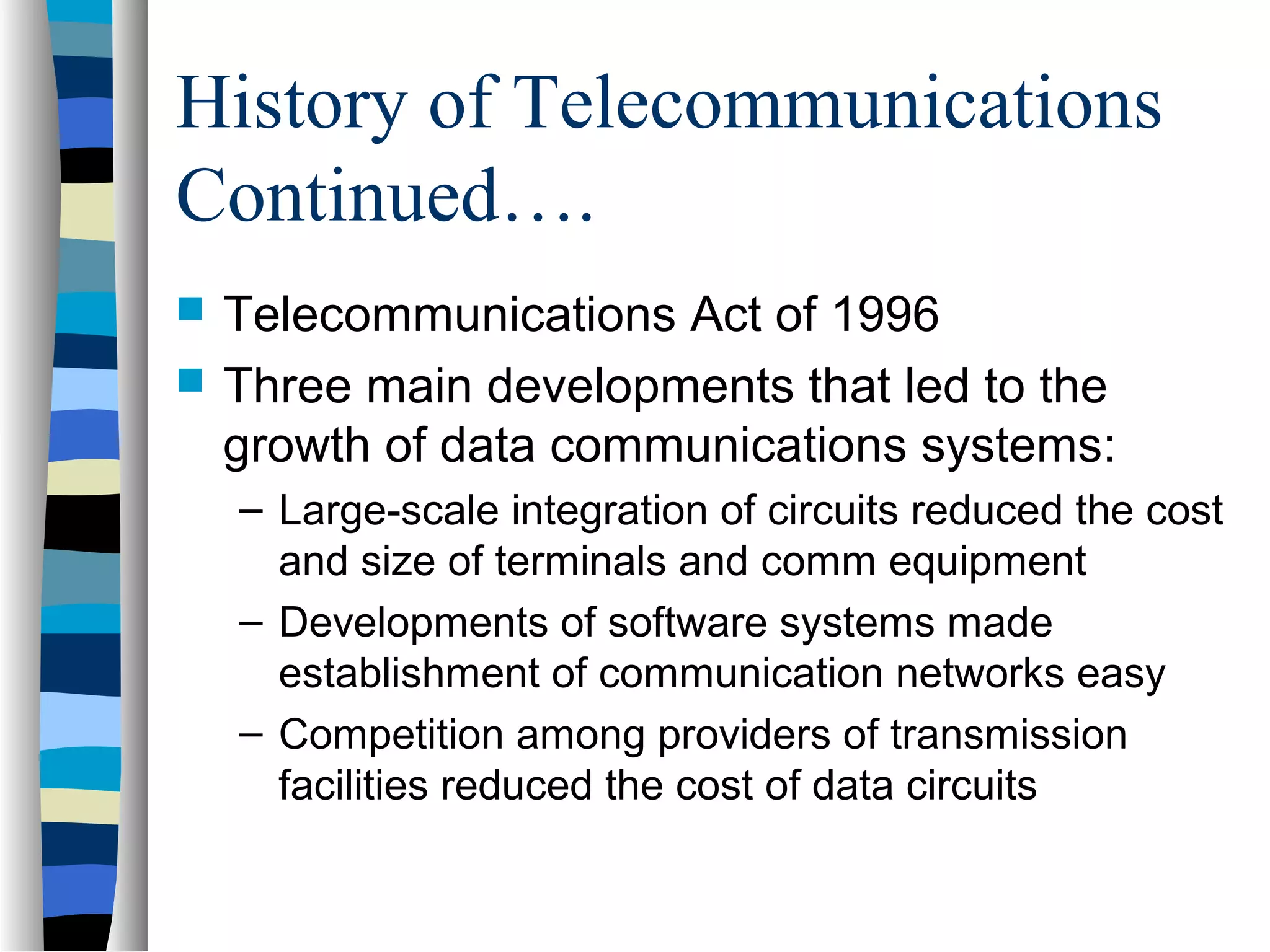 History of Telecommunications
Continued….
 Telecommunications Act of 1996
 Three main developments that led to the
growth of data communications systems:
– Large-scale integration of circuits reduced the cost
and size of terminals and comm equipment
– Developments of software systems made
establishment of communication networks easy
– Competition among providers of transmission
facilities reduced the cost of data circuits
 