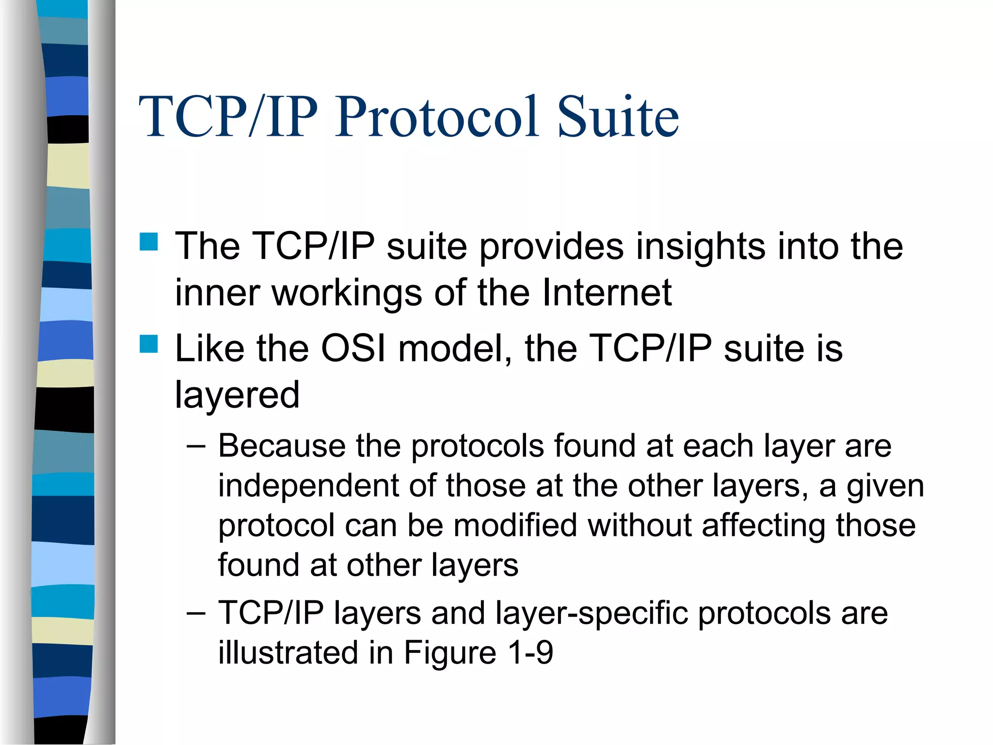 TCP/IP Protocol Suite
 The TCP/IP suite provides insights into the
inner workings of the Internet
 Like the OSI model, the TCP/IP suite is
layered
– Because the protocols found at each layer are
independent of those at the other layers, a given
protocol can be modified without affecting those
found at other layers
– TCP/IP layers and layer-specific protocols are
illustrated in Figure 1-9
 