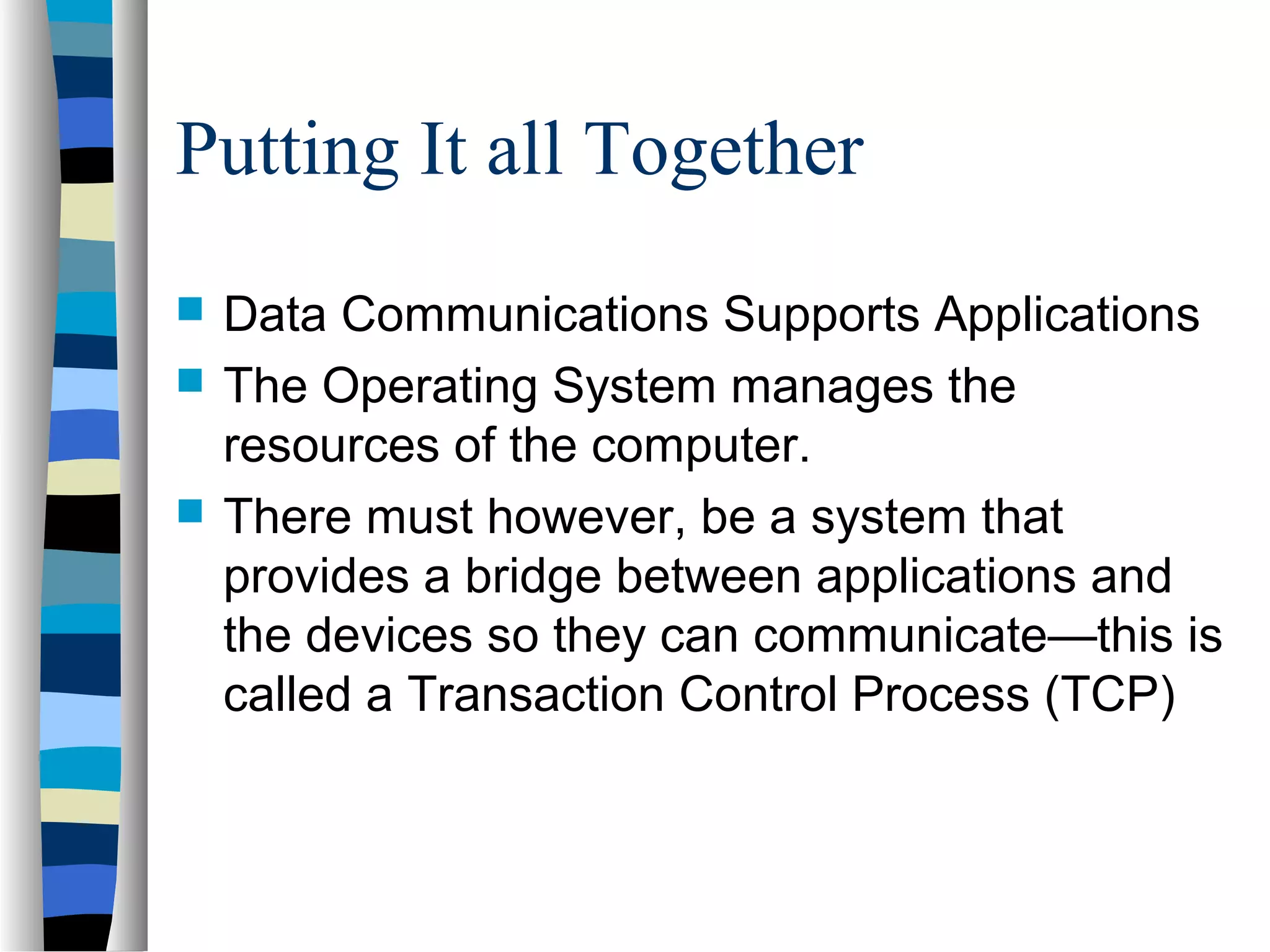 Putting It all Together
 Data Communications Supports Applications
 The Operating System manages the
resources of the computer.
 There must however, be a system that
provides a bridge between applications and
the devices so they can communicate—this is
called a Transaction Control Process (TCP)
 