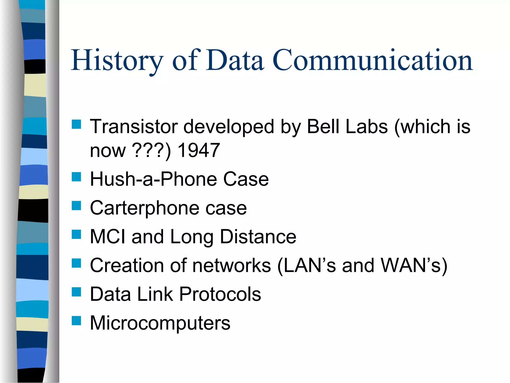 History of Data Communication
 Transistor developed by Bell Labs (which is
now ???) 1947
 Hush-a-Phone Case
 Carterphone case
 MCI and Long Distance
 Creation of networks (LAN’s and WAN’s)
 Data Link Protocols
 Microcomputers
 