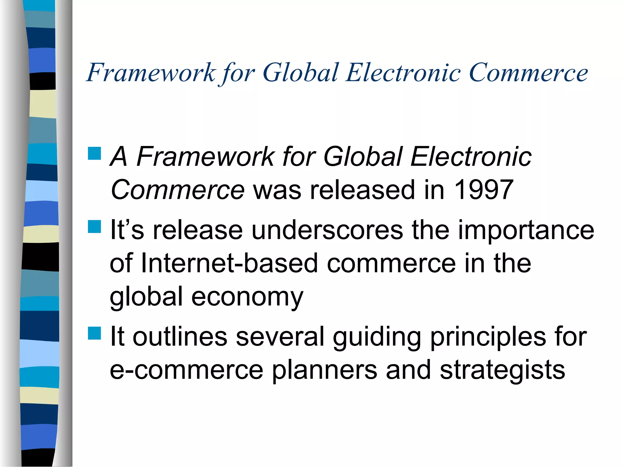 Framework for Global Electronic Commerce
 A Framework for Global Electronic
Commerce was released in 1997
 It’s release underscores the importance
of Internet-based commerce in the
global economy
 It outlines several guiding principles for
e-commerce planners and strategists
 