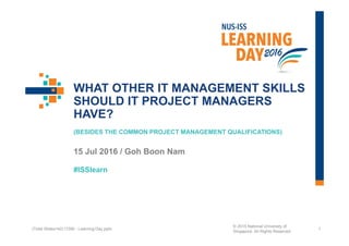 #ISSlearn
WHAT OTHER IT MANAGEMENT SKILLS
SHOULD IT PROJECT MANAGERS
HAVE?
(BESIDES THE COMMON PROJECT MANAGEMENT QUALIFICATIONS)
15 Jul 2016 / Goh Boon Nam
1(Total Slides=42) ITSM - Learning Day.pptx
© 2015 National University of
Singapore. All Rights Reserved
 