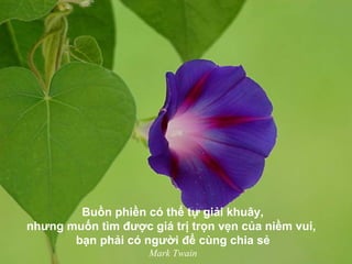 Buồn phiền có thể tự giải khuây,
nhưng muốn tìm được giá trị trọn vẹn của niềm vui,
bạn phải có người để cùng chia sẻ
Mark Twain
 