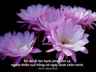 Kẻ dại đi tìm hạnh phúc nơi xa,
người khôn vun trồng nó ngay dưới chân mình.
James Oppenheim
 