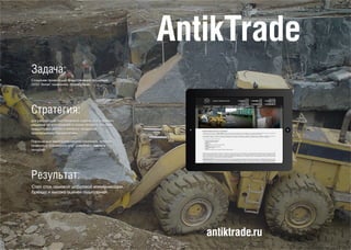 AntikTrade
antiktrade.ru
Задача:
Создание проекта для представления продукции
ООО "Антик" конечному потребителю.
Стратегия:
Для реализации поставленной задачи, было принято
решение по воплощению в жизнь проекта, который
предоставил доступ к каталогу продукции,
производимую пердприятием.
Параллельно велась рекламная кампания, которая
позволила, расширить круг клиентов и удвоить
продажи.
Результат:
Сайт стал основой цифровой коммуникации
бренда и высоко оценен аудиторией.
 