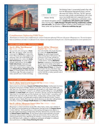 ITMI symposium 2013 travel accommodations
                                                                                                                                        The Embassy Suites is conveniently located a few miles
                                                                                                                                        from the Albuquerque International Airport, and min-
                                                                                                                                        utes away from Historic Old Town. The 261 spacious
                                                                                                                                        two-room suites include a private bedroom with a king
                                                                                                                                        size or two double beds and a separate living room
                                                                                                                                        with sofa bed. The contemporary southwestern cuisine
                                                                                                          and relaxed atmosphere include a complimentary full cooked-to-order breakfast
                                                                                                          every morning and a nightly Manager’s Reception featuring complimentary cocktails,
                                                                                                          wine and snacks. The recreation facilities include an indoor heated pool, whirlpool,
                                                                                                          fitness center and Spa Botanica, a full-service world-class day spa!




                                            Complimentary Sightseeing FAM Tours
                                            All participants are invited to enjoy complimentary pre- and post-Symposium sightseeing FAM tours of the greater Albuquerque area. The tour descriptions
                                            below are preliminary and subject to modification by the companies and organizations hosting the tours. Check the appropriate box on the registration form.


                                            SUNDAY, JANUARY 27, 2013            PRE-SYMPOSIUM

                                            Tour A : All Day “Meet Albuquerque”                   Tour B : Half-day “Albuquerque
                                            Tour (9:00am – 5:00pm)                                Snapshot” Tour (1:00pm – 5:30pm)
                                            Get your kicks with a driving tour of Route           Start at the foothills of the Sandia Mountains
                                            66’s cafes, gas stations, motels, and stores          for a ride on the Sandia Peak Aerial
                                            continuing on to Old Town for a look at the           Tramway, the world’s longest free-span
                                            historic Plaza area plus shops, galleries and         cable tramway.The 2.7-mile tramway ride
                                            restaurants. Next, start at the foothills of the      to the top at 10,375 feet, will take you
                                            Sandia Mountains for a ride on the Sandia             through four of the seven life zones found
                                            Peak Aerial Tramway, the world’s longest              in North America. Visit the ABQ BioPark
                                            free-span cable tramway. Visit the Indian             Aquarium to experience a fascinating journey
                                            Pueblo Cultural Center, dedicated to the              through the marine habitats of the Gulf of
                                            preservation and perpetuation of Pueblo               Mexico. Make a stop at the National Museum
                                            Indian culture, history, and art. Make a stop         of Nuclear Science & History, an intriguing
                                            at the National Museum of Nuclear Science &           place to learn the story of the Atomic Age,
                                            History, an intriguing place to learn the story       from early conception, the Manhattan Project
                                            of the Atomic Age, from early conception to           and the Cold War, to today’s peaceful uses of      Credit: MarbleStreetStudio.com

                                            today’s peaceful uses of nuclear technology.          nuclear technology.



                                            THURSDAY, JANUARY 31, 2013             POST-SYMPOSIUM

                                            Tour C : All-day “Santa Fe via the Turquoise Trail” Tour (9:-00am – 5:00pm)
                                            (STOP AT AIRPORT BEFORE RETURNING TO HOTEL)
                                            Head to Santa Fe via the historic Turquoise Trail National Scenic Byway, traveling back into history
                                            through the mining towns of Golden, Madrid, and Cerrillos, whose mines once yielded gold,
                                            silver, lead, zinc, and turquoise. A renewed spirit has brought art, crafts, theater, music, museums,
                                            and restaurants to these towns. In Santa Fe, you will take a guided walking tour, visiting St. Francis
                                            Cathedral, the Loretto Chapel, with its famous “miraculous” staircase, and the San Miguel Mission.
                                            Today Santa Fe is the heart and soul of the Southwest, and “Santa Fe Style” is synonymous with
                                            all the best the region has to offer. Its historic Plaza, winding streets, covered arcades, hidden
                                            gardens and courtyards, and Pueblo-style architecture reflect the blending of Indian, Hispanic,
                                            and Anglo cultures. Nearly all the city’s main cultural attractions are also within walking distance
                                                                                                                                                     Credit: newmexicostock.com
                                            of the Plaza, including the Georgia O’Keeffe Museum and the Palace of the Governors.

                                            Tour D : Half-day “Albuquerque Hispanic Culture” Tour (9:00am – 1:00pm)
                                            (STOP AT AIRPORT BEFORE RETURNING TO HOTEL)
                                            Albuquerque is a vibrant and diverse city that offers culture, history, science, and a whole lot of
                                            fun. Spend your morning exploring one of Albuquerque’s best kept secrets, the Turquoise Museum
                                            in historic Old Town. The Turquoise Museum contains perhaps the largest private collection in
                                            the world. Explore local Hispanic heritage along with Latino influences from around the world at
                                            the National Hispanic Cultural Center, the only national cultural institute dedicated to the study,
                                            advancement and presentation of Hispanic culture arts and humanities. The tour will visit the
                                            world renowned Torreon Fresco titled Mundos de mestizaje, a concave fresco covering more
                                            than 4,000 feet of wall. In addition to a walking tour, participants will delight in a traditional
                                            dance performance in the Roy E. Disney Performing Arts Center.                                           Credit: Lynn Baker               Credit: Jeff Greenberg
 