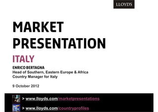 9 October 2012
> www.lloyds.com/marketpresentations
> www.lloyds.com/countryprofiles
ENRICO BERTAGNA
Head of Southern, Eastern Europe & Africa
Country Manager for Italy
MARKET
PRESENTATION
italy
 