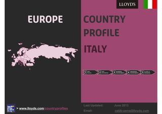 Country
Profile
Italy
Europe
1
KEY
FACTS 2
KEY
STATISTICS 3
BUSINESS
ENVIRONMENT 4
INSURANCE
ENVIRONMENT 5
LLOYD ’S
BUSINESS1
KEY
FACTS1
KEY
FACTS 2
KEY
STATISTICS2
KEY
STATISTICS 3
BUSINESS
ENVIRONMENT3
BUSINESS
ENVIRONMENT 4
INSURANCE
ENVIRONMENT4
INSURANCE
ENVIRONMENT 5
LLOYD ’S
BUSINESS5
LLOYD ’S
BUSINESS
> www.lloyds.com/countryprofiles
Last Updated: June 2013
Email: valdir.serra@lloyds.com
 