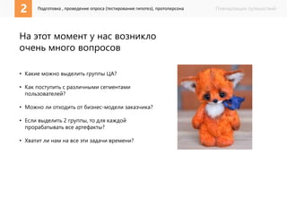 2 1 Подготовка , проведение опроса (тестирование гипотез), протоперсона 
Планировщик путешествий 
На этот момент у нас возникло 
очень много вопросов 
• Какие можно выделить группы ЦА? 
• Как поступить с различными сегментами 
пользователей? 
• Можно ли отходить от бизнес-модели заказчика? 
• Если выделить 2 группы, то для каждой 
прорабатывать все артефакты? 
• Хватит ли нам на все эти задачи времени? 
 