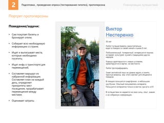Планировщик путешествий 
2 Подготовка , проведение опроса (тестирование гипотез), протоперсона 
Портрет протоперсоны 
Поведение/задачи: 
• Сам покупает билеты и 
бронирует отели; 
• Собирает всю необходимую 
информацию о стране; 
• Ищет и выписывает места, 
которые необходимо 
посетить; 
• Ищет инфу о транспорте для 
перемещений; 
• Составляет маршрут из 
набранной информации. 
Составляет план на каждый 
день, определяет 
приоритеты мест 
посещения, прорабатывает 
перемещения между 
местами; 
• Оценивает затраты. 
 