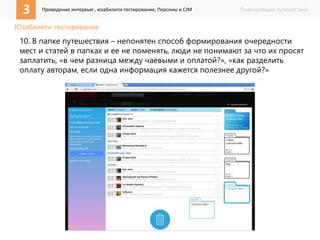 3 Проведение интервью , юзабилити-тестирование, Персоны и CJM Планировщик путешествий 
Юзабилити-тестирование 
10. В папке путешествия – непонятен способ формирования очередности 
мест и статей в папках и ее не поменять, люди не понимают за что их просят 
заплатить, «в чем разница между чаевыми и оплатой?», «как разделить 
оплату авторам, если одна информация кажется полезнее другой?» 
 