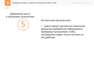 3 Проведение интервью , юзабилити-тестирование, Персоны и CJM Планировщик путешествий 
CJM 
На этом шаге мы выяснили: 
• нужно сделать достаточно заметными 
результаты добавления информации в 
программу путешествия, чтобы 
пользователь видел отклик системы на 
его действия. 
 