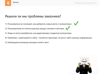 6 Планировщик путешествий Выводы 
Решили ли мы проблемы заказчика? 
1) Пользователи не понимают, как добавлять новые места к путешествию; 
2) Пользователям не понятна разница между статьями и местами; 
3) Люди не могут разобраться, как редактировать созданное путешествие; 
4) Проблема с навигацией по сайту – путаются в фильтрах, не могут найти нужную информацию; 
5) Необходима мотивация авторов статей и мест. 
 