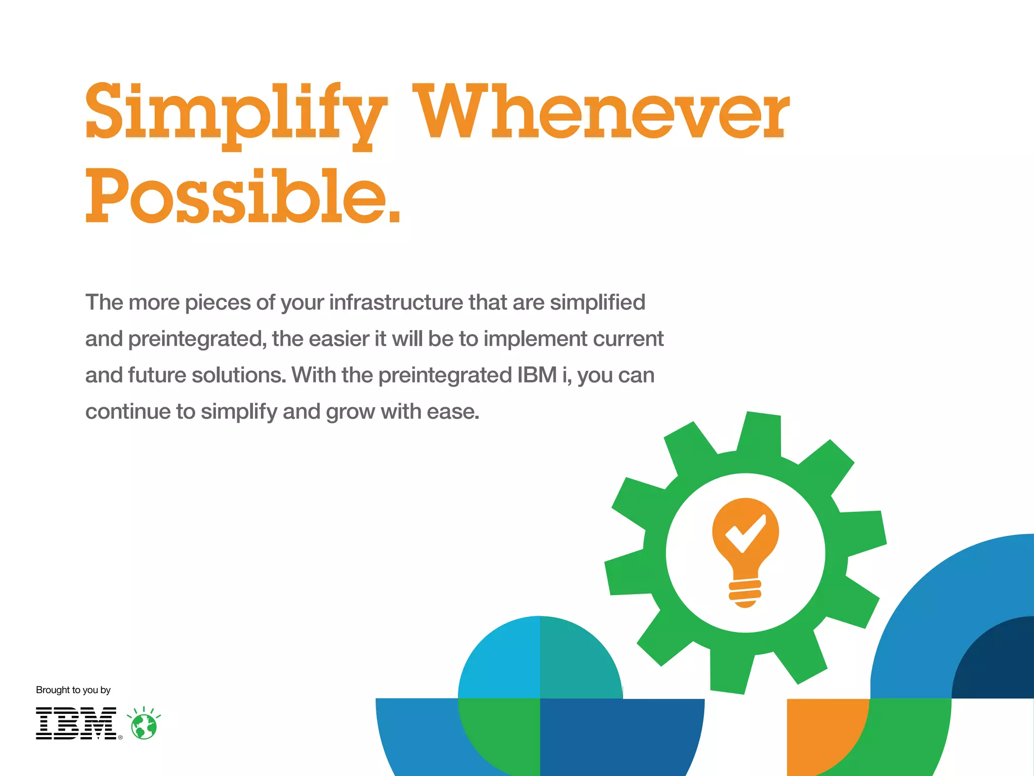 Simplify Whenever
Possible.
The more pieces of your infrastructure that are simplified
and preintegrated, the easier it will be to implement current
and future solutions. With the preintegrated IBM i, you can
continue to simplify and grow with ease.

Brought to you by

 