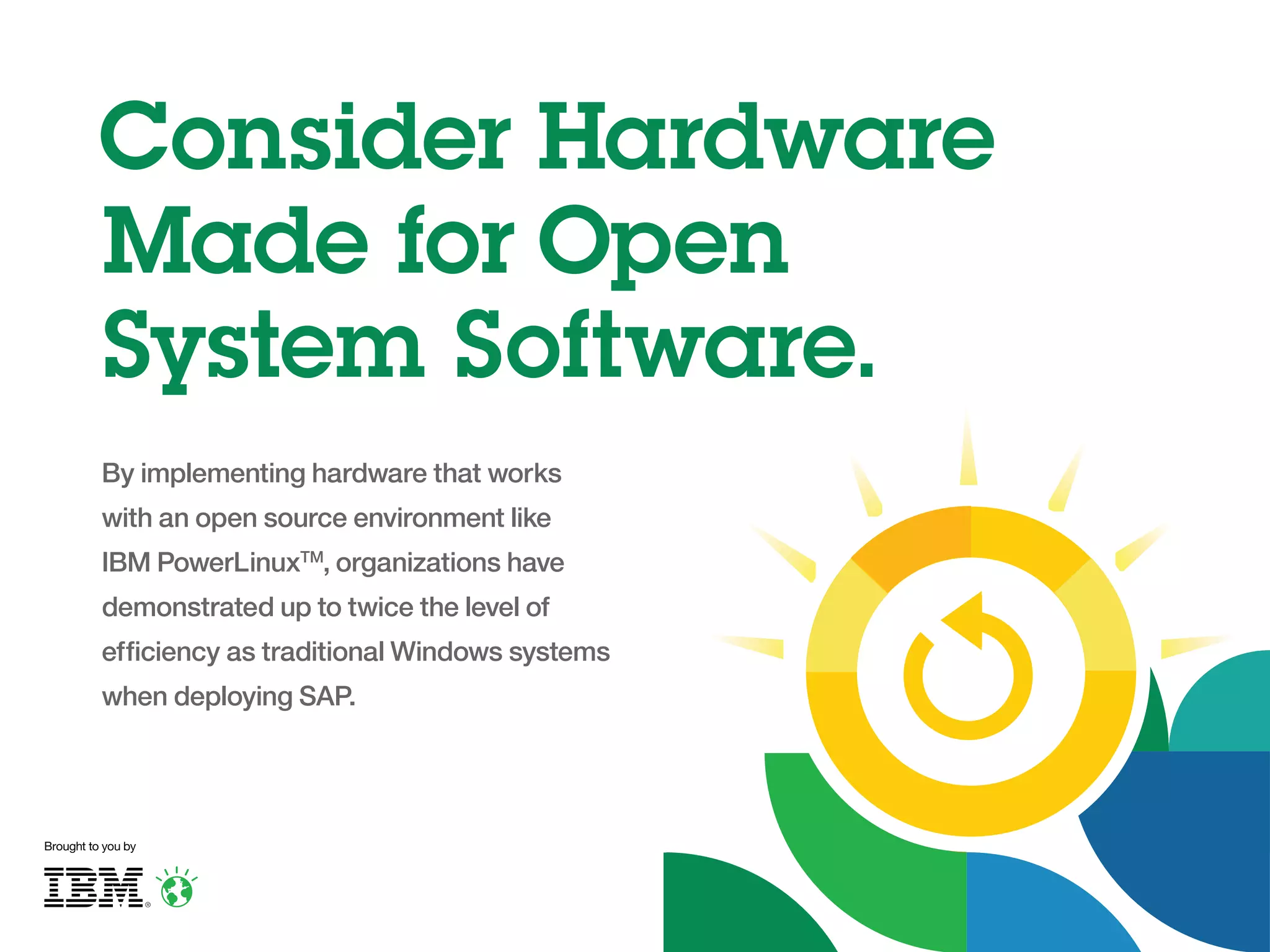 Consider Hardware
Made for Open
System Software.
By implementing hardware that works
with an open source environment like
IBM PowerLinuxTM, organizations have
demonstrated up to twice the level of
efficiency as traditional Windows systems
when deploying SAP.

Brought to you by

 