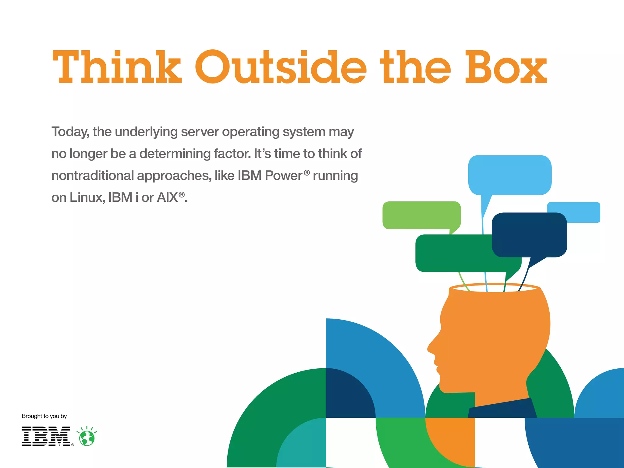 Think Outside the Box
Today, the underlying server operating system may
no longer be a determining factor. It’s time to think of
nontraditional approaches, like IBM Power ® running
on Linux, IBM i or AIX ®.

Brought to you by

 