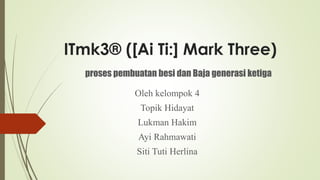 ITmk3® ([Ai Ti:] Mark Three)
Oleh kelompok 4
Topik Hidayat
Lukman Hakim
Ayi Rahmawati
Siti Tuti Herlina
proses pembuatan besi dan Baja generasi ketiga
 