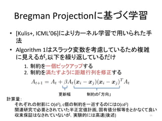 Bregman	
 ?Projec(on˻Ťѧ	
?? [Kulis+,	
 ?ICML06]ˤꥫ`ͥѧä줿
	
 ?
?? Algorithm	
 ?1ϥå򿼑]Ƥ뤿}j
Ҋ뤬,¤R귵Ƥ	
 ?
1.? Ƽsһԥååפ	
 ?
2.? Ƽs򜺤褦˾xФ	
 ?
Ӌ	
 ?
	
 ?줾Ӱ	
 ?O(d2),	
 ?cƼsһѲΤˤO(cd2)	
 ?
	
 ?vBоǱҪȤƤӋ,	
 ?ЂֽȤȤʤ	
 ?
	
 ?^ϤʤƤʤgYĤˤϸ()	
 11	
ƼsΡ	
·	
 