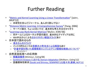 Further	
 ?Reading	
?? Metric	
 ?and	
 ?Kernel	
 ?Learning	
 ?Using	
 ?a	
 ?Linear	
 ?Transforma(on	
 ?[Jain+,	
 ?	
 ?
JMLR12]	
 ?
C? о򺬤`ʥ룬ޤiǤʤ	
 ?
?? Distance	
 ?Metric	
 ?Learning:	
 ?A	
 ?Comprehensive	
 ?Survey	
 ?[Yang,	
 ?2006]	
 ?
C? `٥ՓģäȹŤɣĤʿϷ֤ꤽ	
 ?
?? Learning	
 ?Low-?\Rank	
 ?Kernel	
 ?Matrices[Kulis+,	
 ?ICML06]	
 ?
C? ͬ`ˤ륫`ͥѧՓģĤʥǥͬ	
 ?
C? IBMˤ֤䤹h饤ɤ	
 ?
?? ձZi	
 ?
C? ˮΥ饤	
 ?
C? ȥĤʤȤ׶Сˤh⤢	
 ?
C? Ӌѧä󥸥ȥ˥Ɨv3ˤĤơ	
 ?
?? ä	
 ?
?? ȻZIؤΏ	
 ?
C? xZ@	
 ?[Shimizu+,	
 ?Coling08]	
 ?
C? Sen(ment	
 ?Analysis	
 ?ˤ Domain	
 ?Adapta(on	
 ?[Dhillton+,	
 ?Coling12]	
 ?
C? ZxԽ	
 ?[Sasaki	
 ?and	
 ?Shinnou,	
 ?SEMAPRO12][ľ,¼{,	
 ?NLP11]	
18	
 