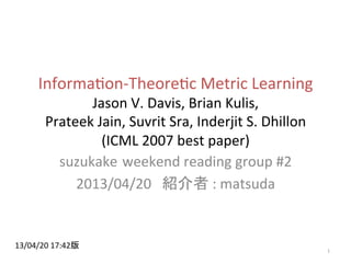 Informa(on-­‐Theore(c	
  Metric	
  Learning	
  
Jason	
  V.	
  Davis,	
  Brian	
  Kulis,	
  	
  
Prateek	
  Jain,	
  Suvrit	
  Sra,	
  Inderjit	
  S.	
  Dhillon	
  
(ICML	
  2007	
  best	
  paper)	
suzukake weekend	
  reading	
  group	
  #2	
  
2013/04/20	
  	
  	
  紹介者	
  :	
  matsuda	
1	
13/04/20	
  17:42版	
 