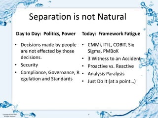 Day to Day:  Politics, PowerDecisions made by people are not effected by those decisions.SecurityCompliance, Governance, Regulation and StandardsToday:  Framework FatigueSeparation is not NaturalCMMi, ITIL, COBIT, Six Sigma, PMBoK 3 Witness to an AccidentProactive vs. ReactiveAnalysis Paralysis Just Do It (at a point…)