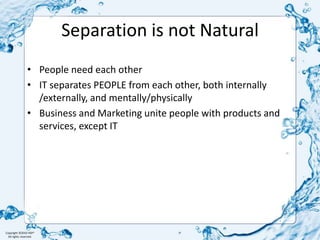 Separation is not NaturalPeople need each otherIT separates PEOPLE from each other, both internally /externally, and mentally/physicallyBusiness and Marketing unite people with products and services, except IT