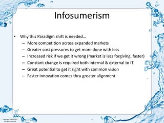InfosumerismWhy this Paradigm shift is needed…More competition across expanded marketsGreater cost pressures to get more done with lessIncreased risk if we get it wrong (market is less forgiving, faster)Constant change is required both internal & external to ITGreat potential to get it right with common visionFaster innovation comes thru greater alignment