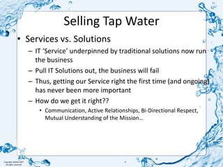Selling Tap WaterServices vs. SolutionsIT ‘Service’ underpinned by traditional solutions now run the businessPull IT Solutions out, the business will failThus, getting our Service right the first time (and ongoing) has never been more importantHow do we get it right?? Communication, Active Relationships, Bi-Directional Respect, Mutual Understanding of the Mission…