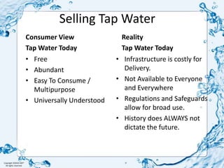Selling Tap WaterConsumer ViewTap Water TodayReality Tap Water TodayFreeAbundantEasy To Consume / MultipurposeUniversally UnderstoodInfrastructure is costly for Delivery.Not Available to Everyone and EverywhereRegulations and Safeguards allow for broad use. History does ALWAYS not dictate the future.