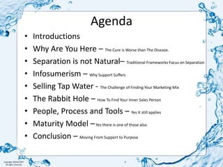 AgendaIntroductionsWhy Are You Here – The Cure is Worse than The Disease.Separation is not Natural– Traditional Frameworks Focus on SeparationInfosumerism – Why Support SuffersSelling Tap Water - The Challenge of Finding Your Marketing MixThe Rabbit Hole – How To Find Your Inner Sales PersonPeople, Process and Tools – Yes It still appliesMaturity Model – Yes there is one of those alsoConclusion – Moving From Support to Purpose 