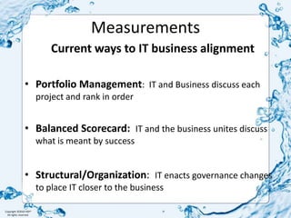 MeasurementsCurrent ways to IT business alignmentPortfolio Management:  IT and Business discuss each project and rank in orderBalanced Scorecard:  IT and the business unites discuss what is meant by successStructural/Organization:  IT enacts governance changes to place IT closer to the business