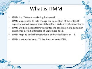 What is ITMMITMM is a IT centric marketing framework.ITMM was created to help change the perception of the entire IT organization to its customers, stakeholders and external connections.ITMM will be an open framework after the conclusion of a customer experience period, estimated at September 2010.ITMM maps to both the operational and tactical layers of ITIL.ITMM is not exclusive to ITIL but is exclusive to ITSM.