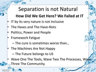 Separation is not NaturalHow Did We Get Here? We Failed at ITIT by its very nature is not inclusiveThe Haves and The Have-NotsPolitics, Power and PeopleFramework FatigueThe cure is sometimes worse than…The Machines Are Not HappyThe Future belongs to USWave One The Tools, Wave Two The Processes, Wave Three The Community. 