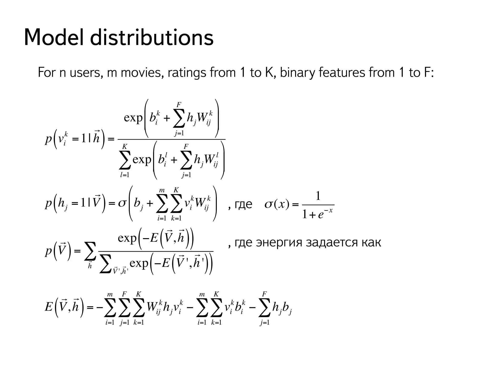 Model distributions 
For n users, m movies, ratings from 1 to K, binary features from 1 to F: 
k =1| 
p vi 
! 
( h) = 
FΣ 
k + hjWij 
exp bi 
k 
j=1 
" 
# $$ 
% 
& '' 
FΣ 
l + hjWij 
exp bi 
l 
j=1 
" 
# $$ 
% 
& '' 
KΣ 
l=1 
p hj =1| 
! 
KΣ 
mΣ 
( V) =σ bj + vi 
kWij 
k 
k=1 
i=1 
" 
# $ 
% 
& ' 
, где 
1 
σ (x) = 
1+ e−x p 
! 
(V) = 
exp −E 
! 
V, 
! 
( ( h)) 
! 
exp −E 
V ', 
! 
! ( ( h ')) 
Σ 
! Σ 
! 
V ', 
h ' h 
E 
( ! 
! 
V, 
h) = − Wij 
khjvi 
k 
KΣ 
k=1 
FΣ 
j=1 
mΣ 
i=1 
, где энергия задается как 
kbi 
KΣ 
mΣ 
− vi 
k 
k=1 
i=1 
FΣ 
− hjbj 
j=1 
 
