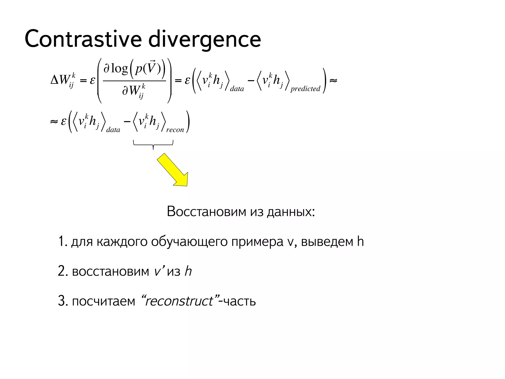 Contrastive divergence 
%% 
k =ε 
ΔWij 
! 
( V)) 
∂Wij 
∂log p( 
k 
# 
$ 
& 
(( 
' 
( khkh) ≈ 
j data 
j predicted =ε vi 
− vi 
( khkh) 
j data 
j recon ≈ε vi 
− vi 
Восстановим из данных: 
1. для каждого обучающего примера v, выведем h 
2. восстановим v’ из h 
3. посчитаем “reconstruct”-часть 
 