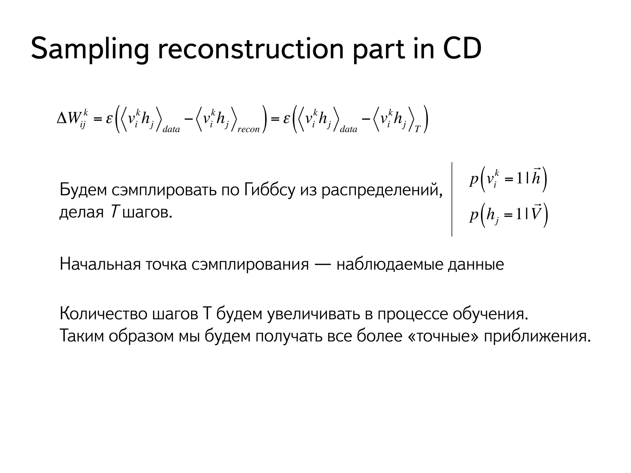 Sampling reconstruction part in CD 
khj recon ( ) =ε vi 
k =ε vi 
ΔWij 
khj data 
− vi 
( kh− vkh) 
j data 
i 
j T Будем сэмплировать по Гиббсу из распределений, 
делая T шагов. 
k =1| 
p vi 
! 
( h) 
! 
p h=1| 
j ( V) 
Начальная точка сэмплирования — наблюдаемые данные 
Количество шагов T будем увеличивать в процессе обучения. 
Таким образом мы будем получать все более «точные» приближения. 
 