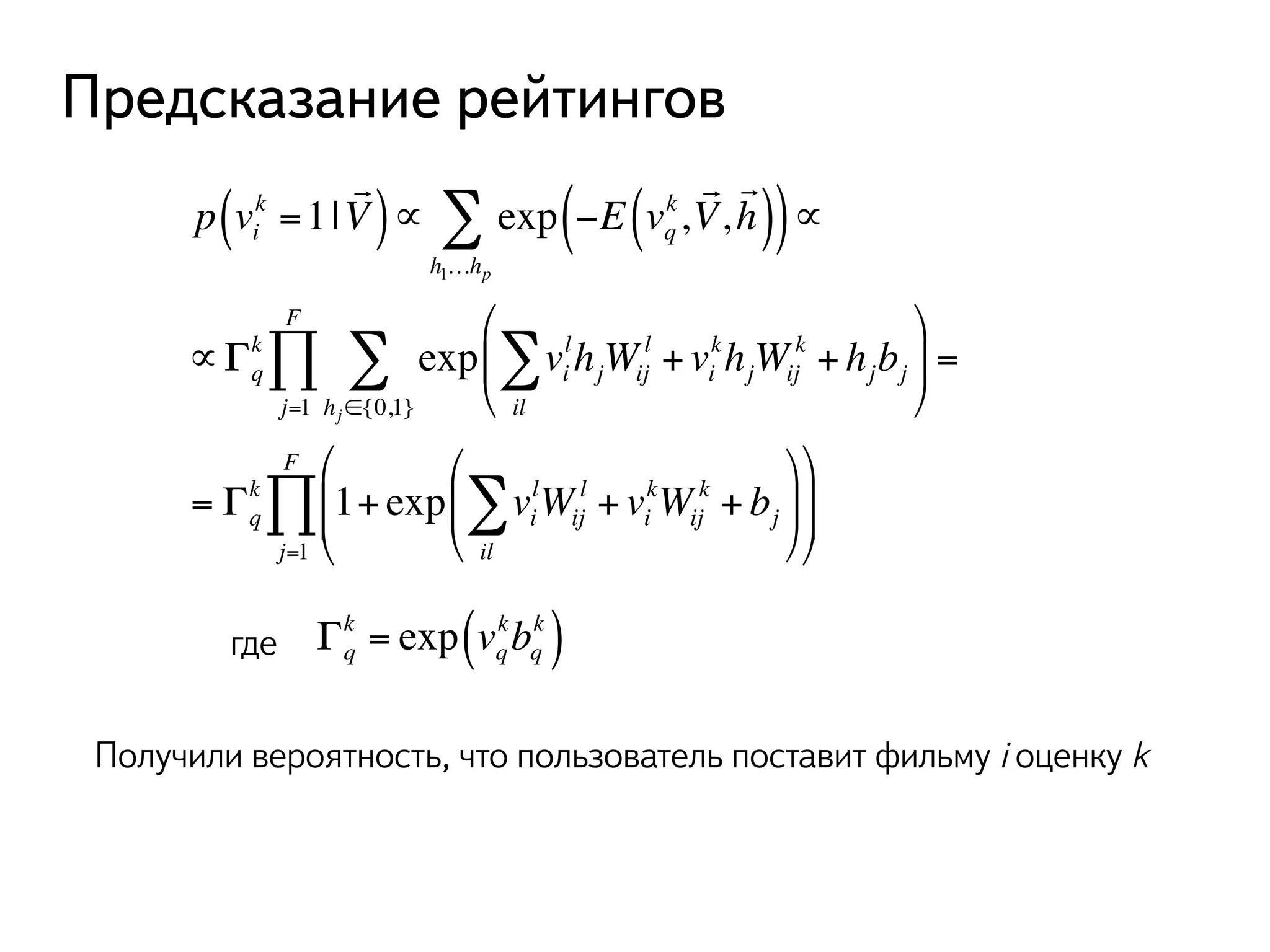 Предсказание рейтингов 
k =1| 
p vi 
! 
( V)∝ exp −E vq 
Σ k, 
∝ 
! 
V, 
! 
( ( h)) 
h1…hp 
Σ + vi 
Σ 
FΠ 
k exp vi 
∝Γq 
lhjWij 
l 
il 
khjWij 
k + hjbj 
% 
& ' 
( 
) * 
hj∈{0,1} 
j=1 
= 
Σ + vi 
FΠ где Γq 
k 1+ exp vi 
= Γq 
lWij 
l 
il 
kWij 
k + bj 
% 
& ' 
( 
) * 
% 
& '' 
( 
) ** 
j=1 
k ( ) 
k = exp vq 
kbq 
Получили вероятность, что пользователь поставит фильму i оценку k 
 