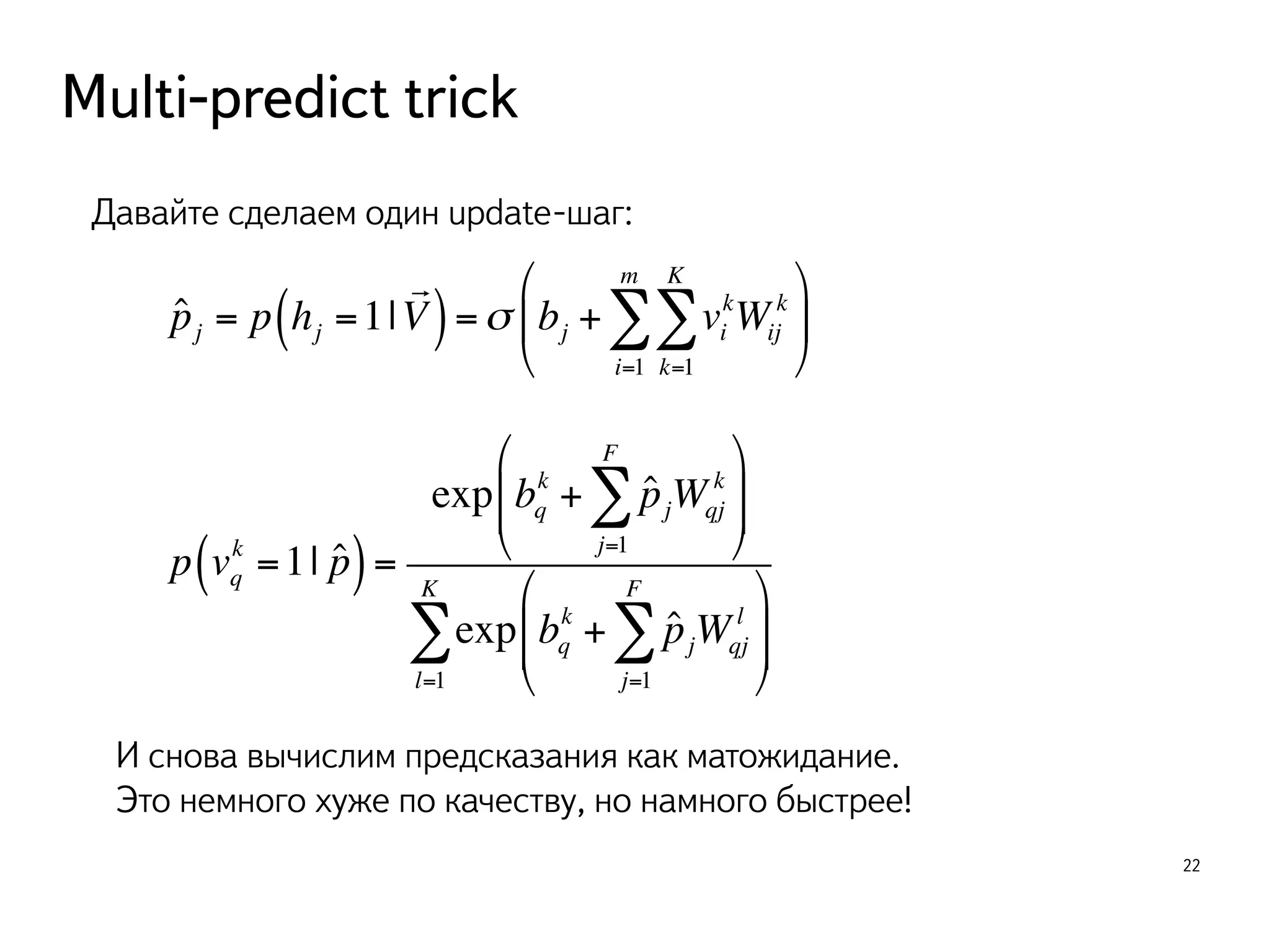 Multi-predict trick 
22 
Давайте сделаем один update-шаг: 
ˆpj = p hj =1| 
! 
KΣ 
mΣ 
( V) =σ bj + vi 
kWij 
k 
k=1 
i=1 
" 
# $ 
% 
& ' 
k ( =1| pˆ) = 
p vq 
FΣ 
k + ˆpjWqj 
exp bq 
k 
j=1 
" 
% 
'' 
& $$# FΣ 
k + ˆpjWqj 
exp bq 
l 
j=1 
" 
# $$ 
% 
& '' 
KΣ 
l=1 
И снова вычислим предсказания как матожидание. 
Это немного хуже по качеству, но намного быстрее! 
 