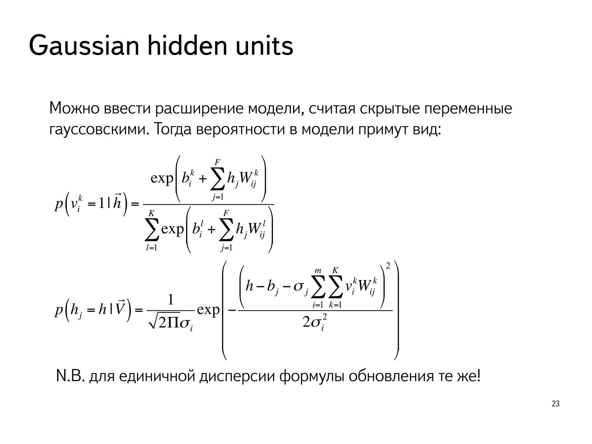 Gaussian hidden units 
23 
Можно ввести расширение модели, считая скрытые переменные 
гауссовскими. Тогда вероятности в модели примут вид: 
k =1| 
p vi 
! 
( h) = 
FΣ 
k + hjWij 
exp bi 
k 
j=1 
" 
# $$ 
% 
& '' 
FΣ" 
# $$ 
l + hjWij 
exp bi 
l 
j=1 
% 
& '' 
KΣ 
l=1 
p hj = h | 
! 
( V) = 
1 
2Πσ i 
&&&&& 
exp − 
kWij 
KΣ 
mΣ 
h − bj −σ j vi 
k 
k=1 
i=1 
$ 
% & 
' 
( ) 
2 
2 
2σ i 
$ 
% 
' 
))))) 
( 
N.B. для единичной дисперсии формулы обновления те же! 
 