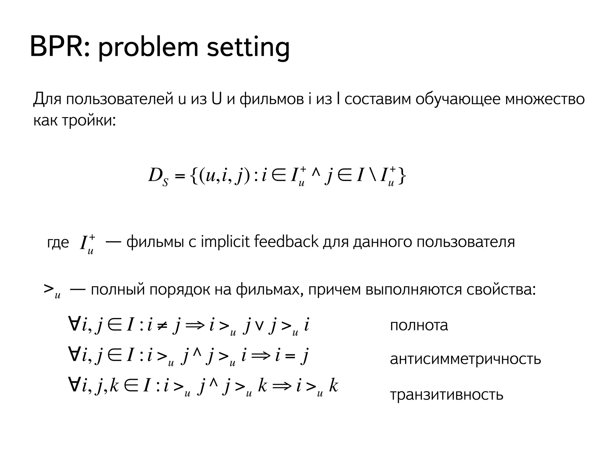 BPR: problem setting 
Для пользователей u из U и фильмов i из I составим обучающее множество 
как тройки: 
+ ^ j ∈ I  Iu 
DS = {(u, i, j) : i ∈ Iu 
+} 
+ — фильмы с implicit feedback для данного пользователя 
где Iu 
>u — полный порядок на фильмах, причем выполняются свойства: 
∀i, j ∈ I : i ≠ j⇒i >u j∨ j >u i 
∀i, j ∈ I : i >u j ^ j >u i⇒i = j 
∀i, j, k ∈ I : i >u j ^ j >u k ⇒i >u k 
полнота 
антисимметричность 
транзитивность 
 