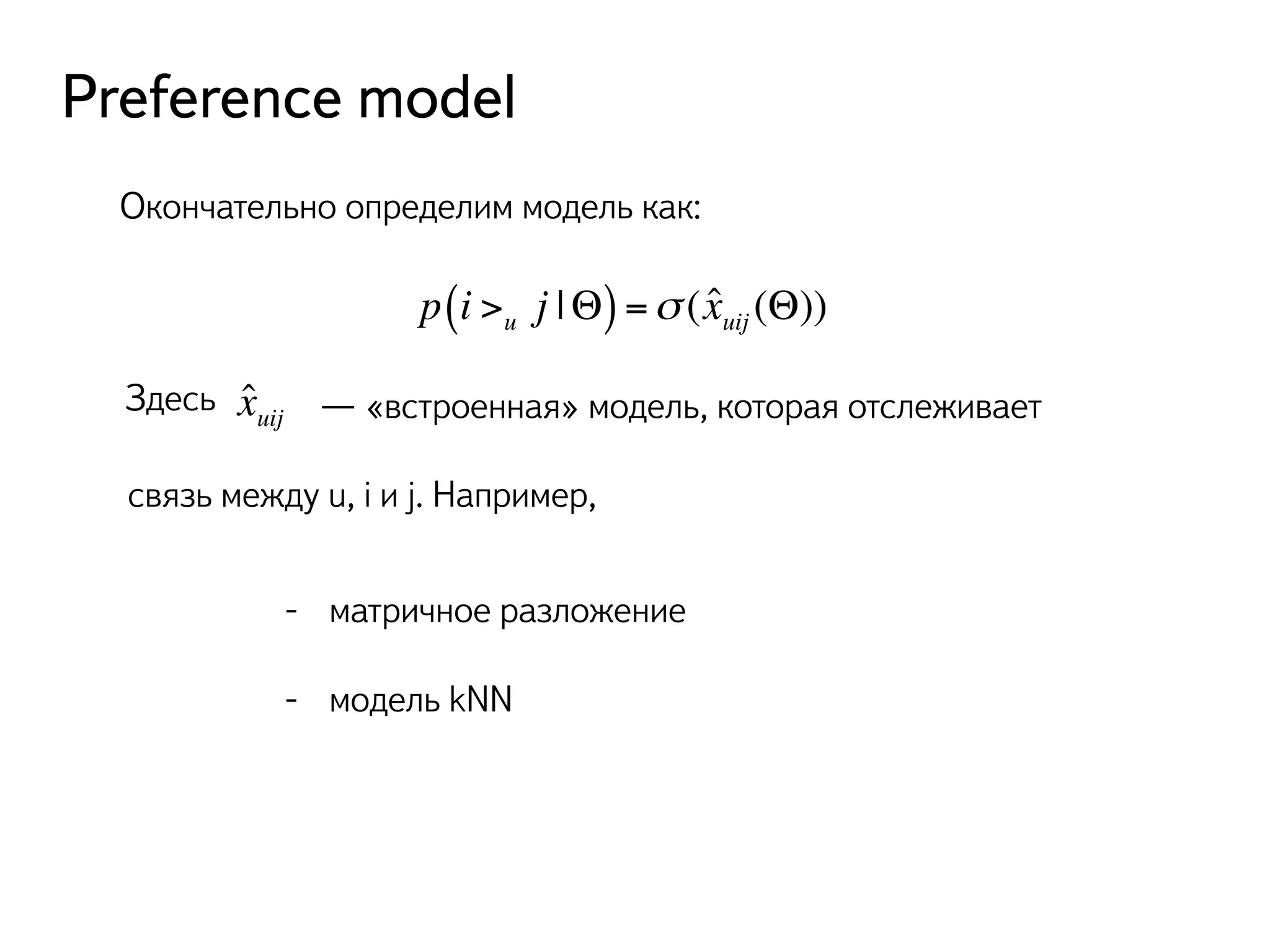 Preference model 
Окончательно определим модель как: 
p(i >u j |Θ) =σ (xˆuij (Θ)) 
Здесь ˆ xuij — «встроенная» модель, которая отслеживает 
связь между u, i и j. Например, 
- матричное разложение 
- модель kNN 
 
