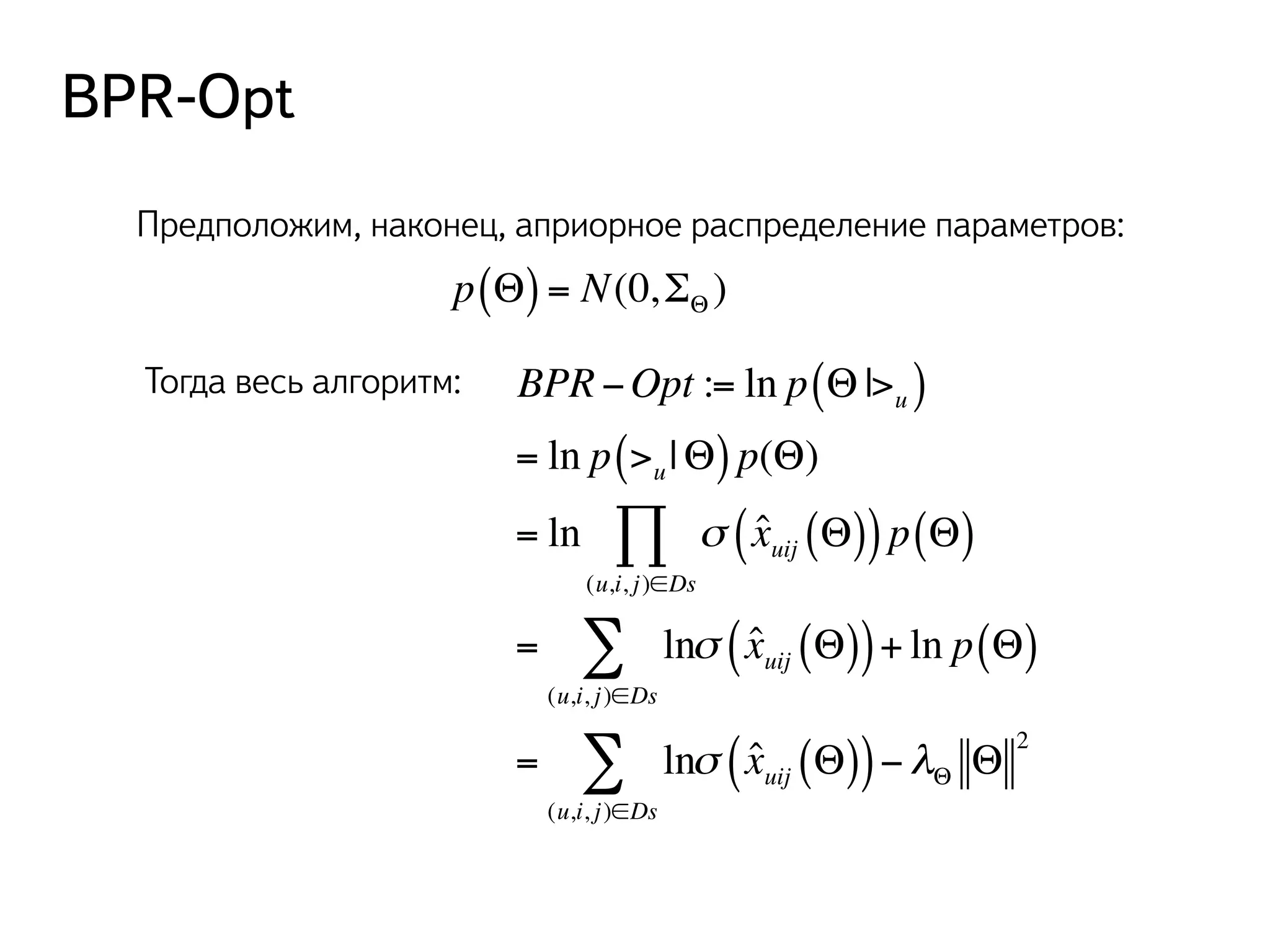 BPR-Opt 
Предположим, наконец, априорное распределение параметров: 
p(Θ) = N(0,ΣΘ) 
Тогда весь алгоритм: BPR −Opt := ln p Θ|>u ( ) 
= ln p >u ( |Θ) p(Θ) 
= ln σ ˆ xuij ( (Θ)) p(Θ) 
Π 
(u,i, j )∈Ds 
Σ σ ˆ xuij ( (Θ))+ ln p(Θ) 
= ln 
(u,i, j )∈Ds 
Σ σ ˆ xuij ( (Θ))−λΘ Θ 2 
= ln 
(u,i, j )∈Ds 
 
