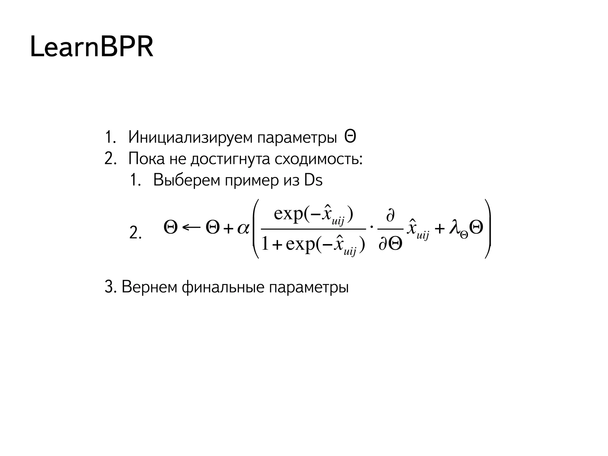 LearnBPR 
1. Инициализируем параметры Θ 
2. Пока не достигнута сходимость: 
1. Выберем пример из Ds 
Θ←Θ+α 
exp(− ˆ xuij ) 
1+ exp(− ˆ xuij ) 
3. Вернем финальные параметры 
⋅ 
∂ 
∂Θ 
ˆ xuij +λΘΘ 
& 
) 
++ 
* ((' 2. 
 