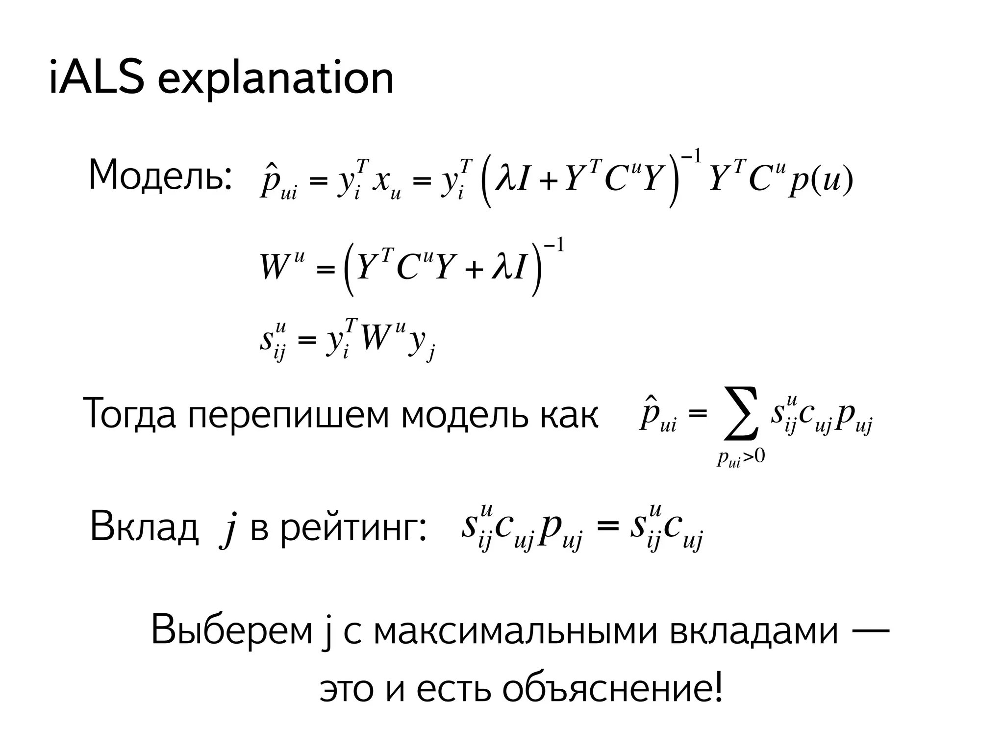 iALS explanation 
Модель: ˆpui = yi 
T (λ I +Y TCuY )−1 
T xu = yi 
Y TCu p(u) 
Σ u 
cpuj uj 
ˆpui = sij 
pui>0 
Wu = ( Y TCuY +λ I )−1 
su = yTWuyij 
i 
j 
Тогда перепишем модель как 
j ucp= sucuj uj ij 
uj 
Вклад в рейтинг: sij 
Выберем j с максимальными вкладами — 
это и есть объяснение! 
 