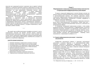 искусство как социальный институт существует еще со времен глубокой
древности, а появление академий художеств и министерств культуры, как                           Глава 3.
учрежденческих институтов, не отменяет нормативного института. Вполне      Формирование социально-коммуникативных институтов
естественно, что один нормативный социальный институт может                    и периодизация информационных революций
порождать на разных этапах истории и в разных общественно-
экономических       условиях      самые       разнообразные      формы          В рамках социальной информатики в качестве базовых методов для
институционализации в виде органов государственного управления,            анализа социально-коммуникативной деятельности обозначены системный
учреждений или общественных объединений.                                   и институциональный подходы. Это позволяет проследить генезис
     Процессом институционализации называется организационное              становления и формализации социально-коммуникативных институтов по
оформление и закрепление права и обязанностей выполнения                   мере развития общественных потребностей в создании, переработке и
определенной деятельности с целью удовлетворения неких социальных          потреблении социальной информации.
потребностей. Формы институционализации могут быть самыми разными —             Вполне естественно, что основные (базовые) социальные институты
от формирования общественных советов и некоммерческих партнерств, до       всегда имели коммуникационную составляющую. Однако наша цель –
создания структур государственного управления. С понятие института тесно   выявить именно социально-коммуникативные институты и обозначить их
связано понятие «социальный капитал», с которым познакомимся в главе 7     организационные формы.
настоящего учебного пособия.                                                    В литературе, посвященной периодизации истории с точки зрения
                                                                           внедрения различных коммуникационных и информационных технологий
                                  ***                                      приводятся различные основания для обозначения этапов развития этих
                                                                           технологий. Распространенным в научной литературе является подход,
    Во второй главе пособия рассмотрена специфика системного и инсти-      обозначающий эти этапы как «информационные революции»1. Иногда эти
туционального подходов как базовых методов анализа социально-              этапы называют «эпохами» или «цивилизациями» – например, «эпоха
коммуникативной деятельности. Теперь, пользуясь этими методами, про-       письменности», «цивилизация Гутенберга» и т.п.
следим генезис становления и формализации социально-коммуникативных
институтов по мере развития общественных потребностей в создании, пе-
реработке и потреблении информации.                                        3.1. Первая информационная революция – появление
                                                                                письменности
    КОНТРОЛЬНЫЕ ВОПРОСЫ
                                                                               Изобретение письменности привело к серьезным качественным
     1. Основные принципы и определение системного подхода                 изменениям в развитии общества и его коммуникационной сфере.
     2. Основные задачи общей теории систем (по Берталанфи)                Появилась возможность фиксировать информацию и знания на
     3. Системный анализ и его применение в общественных науках            материальном носителе, обмениваться этими носителями и передавать их
     4. Структурно-функциональный подход в обществознании                  из поколения в поколение. Тем самым в обществе появился инструмент
     5. Понятие социального института                                      для фиксации социальной памяти.
     6. Институциональный подход к анализу социально-                          Считается, что первые социально-коммуникационные институты –
        коммуникативной деятельности                                       библиотеки появились в Вавилоне (примерно 1700 лет до н.э.), в Египте и
     7. Нормативное понимание социального института                        Финикии (около 1100 лет до н.э.). Первые библиотеки в своих фондах
     8. Учрежденческое понимание социального института                     хранили хозяйственные документы, тексты религиозного содержания,
                                                                           карты и т.п. материалы. Тем самым, они фактически выполняли функции
                                                                           архивов а не библиотек. Первые школьные и частные библиотеки
                                                                           появились за 400 – 300 лет до н.э. Лишь в 295 г. до н.э. по указу Птоломея
                                                                           начала формироваться знаменитая Александрийская библиотека, которая
                                                                           1
                                                                               См.: Информатика как наука об информации... С. 203 – 218, 436 – 438.

                                   50                                                                                 51
 