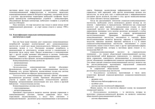 настоящее время стала неотъемлемой составной частью глобальной         советы. Например, ведомственная информационная система может
телекоммуникационной инфраструктуры и постепенно происходит            управляться, либо дирекцией, либо другим назначенным органом или
взаимопроникновение сервисов Интернета (например, электронной почты)   институтом, но когда речь идет о взаимодействии с информационными
с услугами, предлагаемыми операторами мобильной телефонии. Растет      системами других ведомств, вступают в силу другие межведомственные
рынок производства комбинированных устройств – коммуникаторов,         (т.е. более «мягкие») методы управления.
объединяющих функции компьютера, мобильного телефона и устройства            Когда мы рассматриваем типологию социально-коммуникационных
доступа в Интернет.                                                    институтов, необходимо учесть возможность разного взгляда на это
    Надо понимать, что мир находится еще только в самом начале пятой   понятие – нормативное и учрежденческое. Библиотеки как социальный
информационной революции – ее старт можно отнести к началу 1990-х      институт уже давно перешли в учрежденческую стадию, но такой
годов.                                                                 социальный институт как библиофильство пока остается в своем
                                                                       нормативном понимании (хотя наличие различных ассоциаций и клубов
                                                                       библиофилов является движением в сторону организационной
3.6. Классификация социально-коммуникационных                          институционализации).       Примерами      традиционных     социально-
     институтов и служб                                                коммуникационных институтов, находящихся в «мягкой» форме
                                                                       институционализации являются фольклор, народное и неформальное
    Как уже было выше показано, рост социальных коммуникационных       искусство, народные традиции, народные промыслы и т.д. К новым
потребностей вызывает количественный рост коммуникационных             социально-коммуникационным институтам, находящимся в стадии
институтов и служб всех видов (книгоиздательств, библиотек, книжных    становления, можно отнести блоги, вики и другие зарождающиеся формы
магазинов, музеев и т.д.). Постепенно возникает потребность в          сетевого взаимодействия, которые в настоящее время относят к т.н.
рационализации их деятельности, которая состоит в специализации и      технологиям Веб 2.0.
разделении труда между ними. Прежде независимые и конкурирующие              Социально-коммуникативный       институт    (в   учрежденческом
друг с другом службы начинают объединяться в системы, элементами       понимании) – это элемент общественной коммуникационной системы,
которых становятся функционально специализированные службы,            представляющий собой формально учрежденную, т.е. имеющую свой
образовавшиеся на базе прежних, неспециализированных служб.            орган управления, совокупность организационных и технологических
    Коммуникационные системы делятся на:                               систем, обладающих специфическим социально признанным назначением.
   − организационные;                                                  Тем самым каждый социально-коммуникационный институт является как
   − технологические.                                                  бы институциональным воплощением определенной социальной
    Организационные      коммуникационные      системы   объединяют    потребности (или набора потребностей).
функционально сходные службы или коммуникационные институты.                 В    современной    общественной    коммуникационной     системе
Например, сеть детских библиотек, ведомственных музеев или система     различаются следующие виды институтов.
академических библиотек образуют организационную систему.                    1. Кумулятивные институты, выполняющие в числе своих
    Технологические коммуникационные системы обычно объединяют         сущностных функций социально-временную (социально-мнемическую)
функционально различные службы. Признаком объединения служит           функцию:
участие в едином (или совместимом) технологическом процессе.               − архивное дело;
Например, централизованная каталогизация или путь книги в крупной          − библиотечно-библиографическое дело;
библиотеке – технологическая система.                                      − музейное дело;
    Коммуникационные системы могут быть:                                   − система научно-технической информации.
   − структурированные;                                                      Можно сказать, что эти институты образуют основу так называемой
   − неструктурированные.                                              «социальной памяти».
    Признаком структурности является наличие органов управления в            2. Некумулятивные институты — те институты, которые не
коммуникационных системах. Органы управления могут быть                выполняют социально-мнемической функции, но являются элементами
отраслевыми (ведомственными), а могут быть «мягкими» и                 общественной коммуникационной системы:
межведомственными – различного рода координационные и методические         − система образования;

                                 58                                                                      59
 