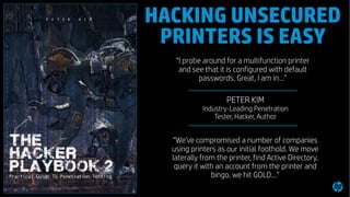 4
“I probe around for a multifunction printer
and see that it is configured with default
passwords. Great, I am in…”
“We've compromised a number of companies
using printers as our initial foothold. We move
laterally from the printer, find Active Directory,
query it with an account from the printer and
bingo, we hit GOLD…”
- PETER KIM
Industry-Leading Penetration
Tester, Hacker, Author
HACKING UNSECURED
PRINTERS IS EASY
 